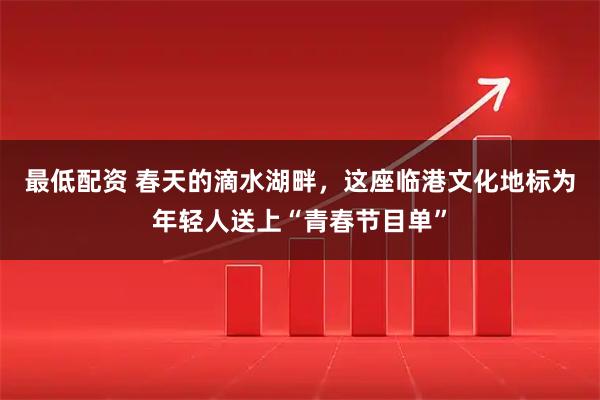 最低配资 春天的滴水湖畔，这座临港文化地标为年轻人送上“青春节目单”