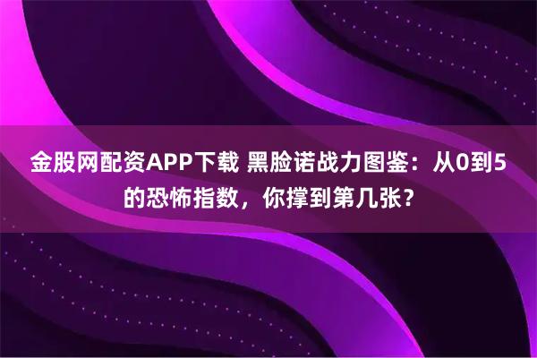 金股网配资APP下载 黑脸诺战力图鉴：从0到5的恐怖指数，你撑到第几张？
