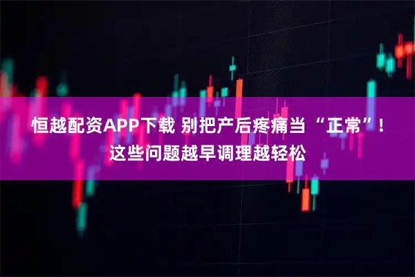 恒越配资APP下载 别把产后疼痛当 “正常”！这些问题越早调理越轻松