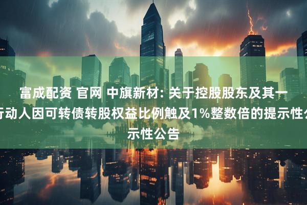 富成配资 官网 中旗新材: 关于控股股东及其一致行动人因可转债转股权益比例触及1%整数倍的提示性公告