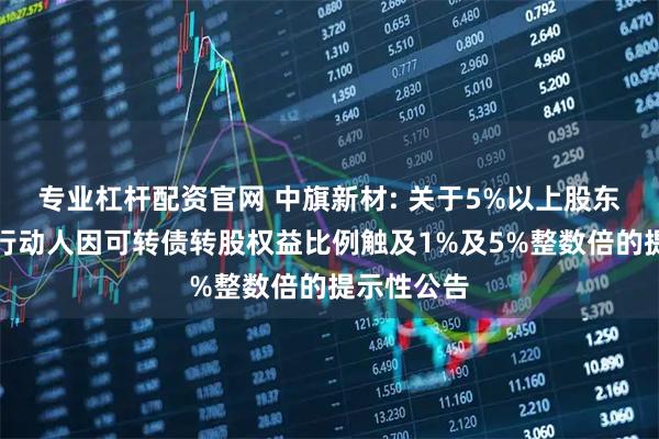 专业杠杆配资官网 中旗新材: 关于5%以上股东及其一致行动人因可转债转股权益比例触及1%及5%整数倍的提示性公告